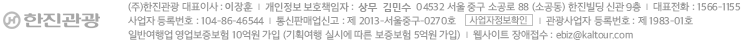 (주) 한진광광 대표이사 :  박인채
개인정보관리 책임자 : 상무 임홍재
100-070 서울 중구 소공동 51번지 한진빌딩 신관 5층
대표전화 : 1566-1155
사업자 등록번호 : 104-86-46544
통신판매업신고 :  제2013-서울중구-0270호
일반여행업 등록 : 제 8호
일반여행업 영업보증보험 10억원 가입 (기획여행 실시에 따른 보증보험 5억원 가입)
웹사이트 장애접수 : ebiz@kaltour.com
